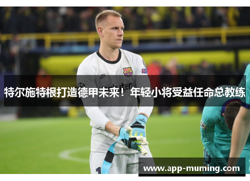 特尔施特根打造德甲未来！年轻小将受益任命总教练