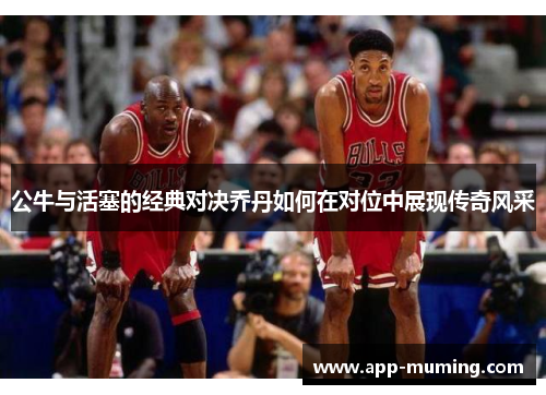 公牛与活塞的经典对决乔丹如何在对位中展现传奇风采