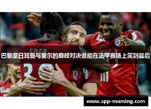 巴黎圣日耳曼与里尔的巅峰对决谁能在法甲赛场上笑到最后
